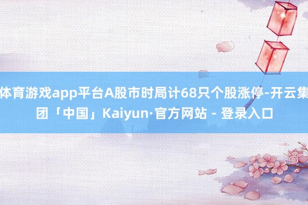 体育游戏app平台A股市时局计68只个股涨停-开云集团「中国」Kaiyun·官方网站 - 登录入口