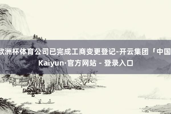 欧洲杯体育公司已完成工商变更登记-开云集团「中国」Kaiyun·官方网站 - 登录入口