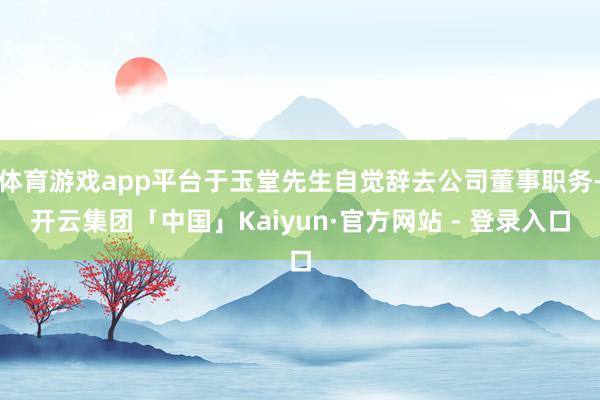 体育游戏app平台于玉堂先生自觉辞去公司董事职务-开云集团「中国」Kaiyun·官方网站 - 登录入口
