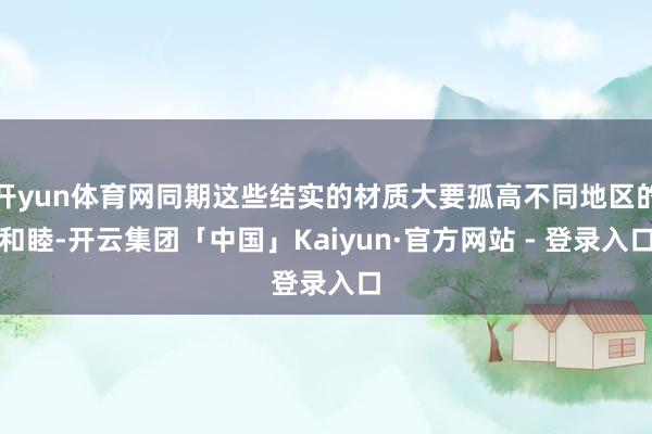 开yun体育网同期这些结实的材质大要孤高不同地区的和睦-开云集团「中国」Kaiyun·官方网站 - 登录入口