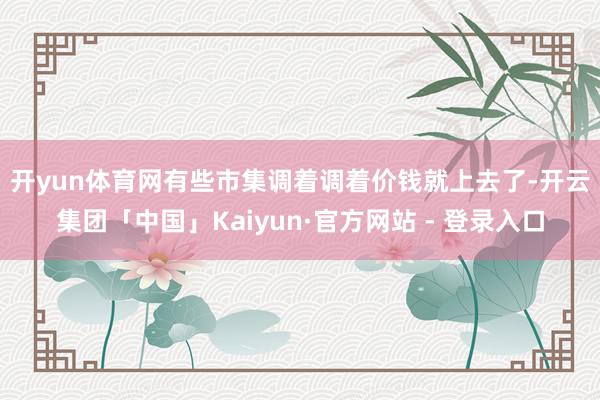 开yun体育网　　有些市集调着调着价钱就上去了-开云集团「中国」Kaiyun·官方网站 - 登录入口
