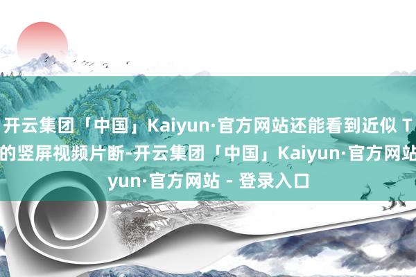 开云集团「中国」Kaiyun·官方网站还能看到近似 TikTok 作风的竖屏视频片断-开云集团「中国」Kaiyun·官方网站 - 登录入口