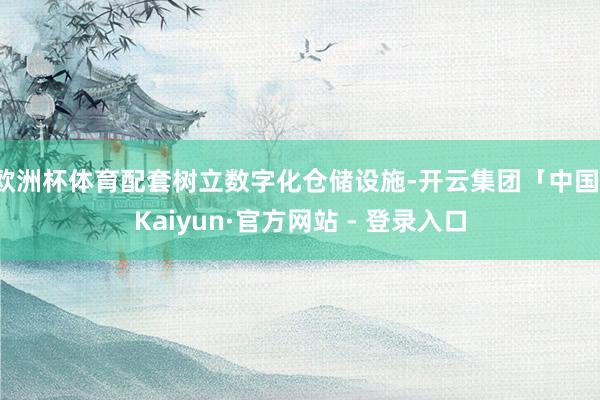 欧洲杯体育配套树立数字化仓储设施-开云集团「中国」Kaiyun·官方网站 - 登录入口