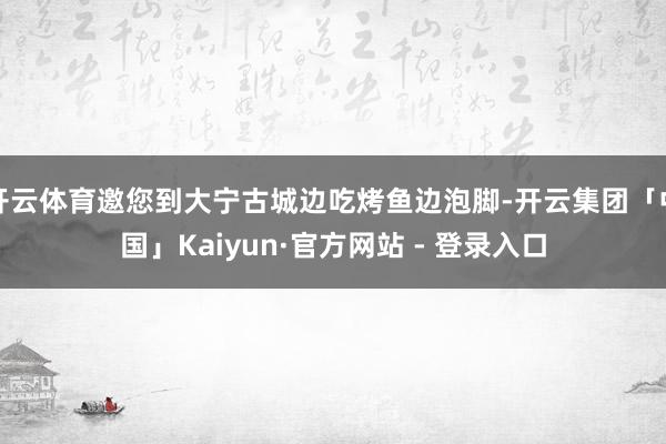 开云体育邀您到大宁古城边吃烤鱼边泡脚-开云集团「中国」Kaiyun·官方网站 - 登录入口