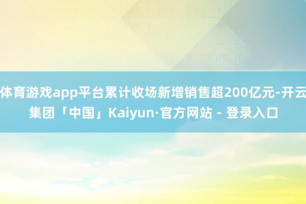 体育游戏app平台累计收场新增销售超200亿元-开云集团「中国」Kaiyun·官方网站 - 登录入口
