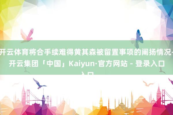 开云体育将合手续难得黄其森被留置事项的阐扬情况-开云集团「中国」Kaiyun·官方网站 - 登录入口