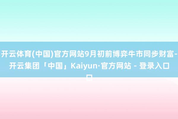 开云体育(中国)官方网站9月初前博弈牛市同步财富-开云集团「中国」Kaiyun·官方网站 - 登录入口