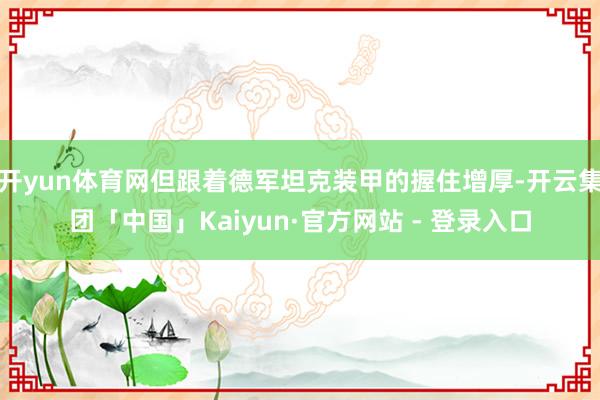 开yun体育网但跟着德军坦克装甲的握住增厚-开云集团「中国」Kaiyun·官方网站 - 登录入口