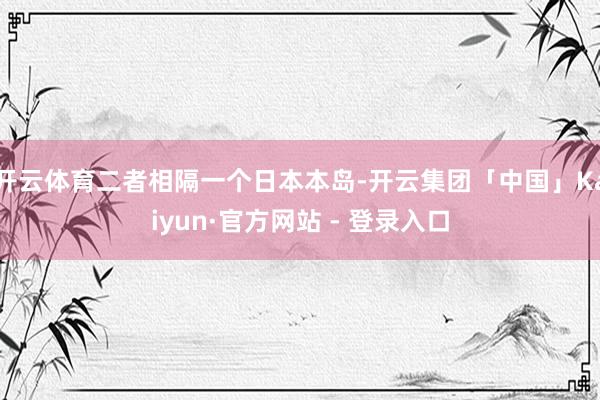 开云体育二者相隔一个日本本岛-开云集团「中国」Kaiyun·官方网站 - 登录入口