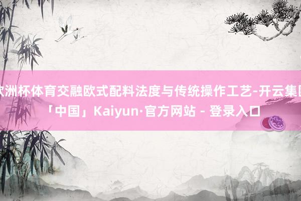 欧洲杯体育交融欧式配料法度与传统操作工艺-开云集团「中国」Kaiyun·官方网站 - 登录入口