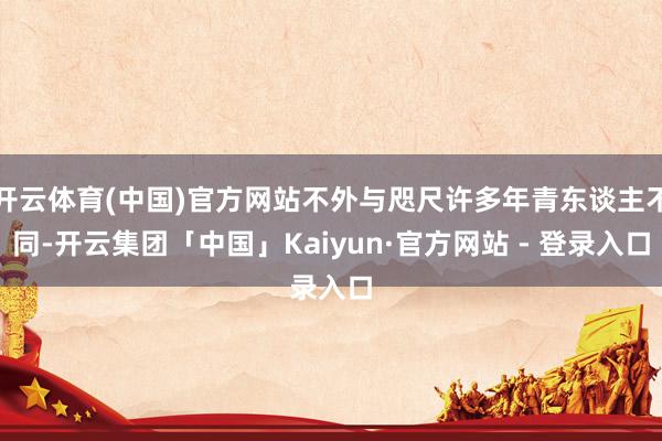 开云体育(中国)官方网站不外与咫尺许多年青东谈主不同-开云集团「中国」Kaiyun·官方网站 - 登录入口