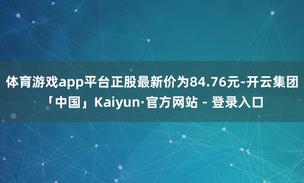 体育游戏app平台正股最新价为84.76元-开云集团「中国」Kaiyun·官方网站 - 登录入口