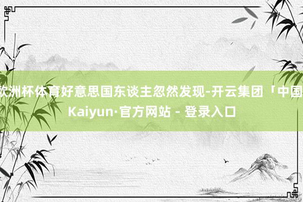 欧洲杯体育好意思国东谈主忽然发现-开云集团「中国」Kaiyun·官方网站 - 登录入口