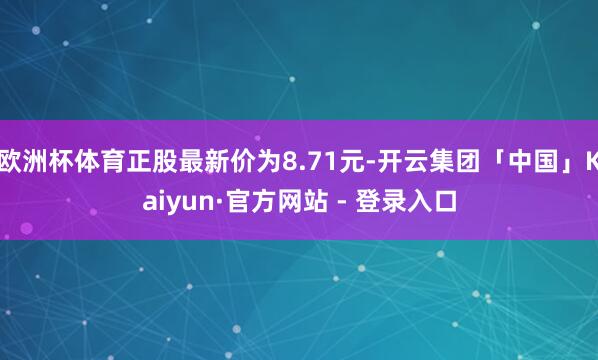 欧洲杯体育正股最新价为8.71元-开云集团「中国」Kaiyun·官方网站 - 登录入口