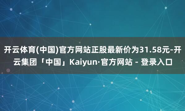 开云体育(中国)官方网站正股最新价为31.58元-开云集团「中国」Kaiyun·官方网站 - 登录入口