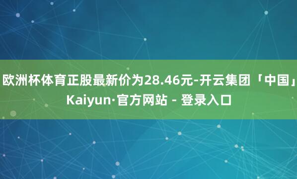 欧洲杯体育正股最新价为28.46元-开云集团「中国」Kaiyun·官方网站 - 登录入口