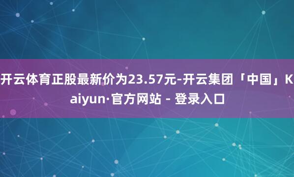开云体育正股最新价为23.57元-开云集团「中国」Kaiyun·官方网站 - 登录入口