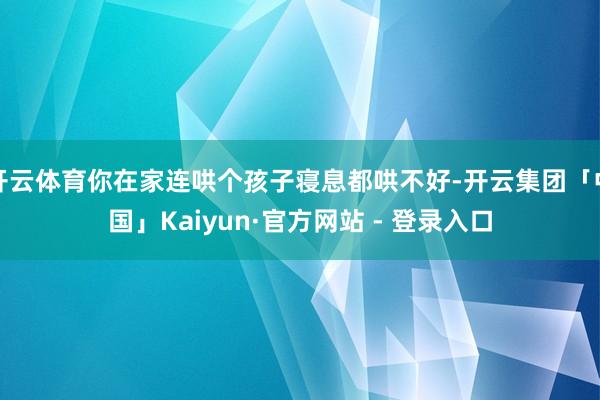 开云体育你在家连哄个孩子寝息都哄不好-开云集团「中国」Kaiyun·官方网站 - 登录入口