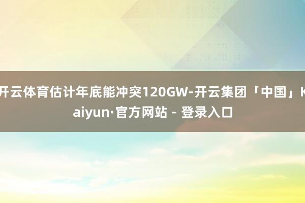 开云体育估计年底能冲突120GW-开云集团「中国」Kaiyun·官方网站 - 登录入口