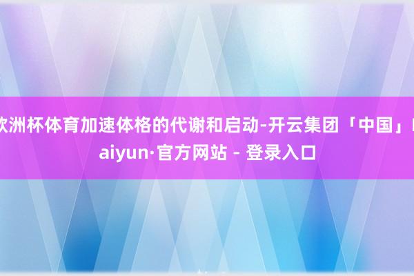 欧洲杯体育加速体格的代谢和启动-开云集团「中国」Kaiyun·官方网站 - 登录入口