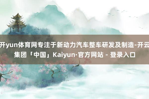 开yun体育网专注于新动力汽车整车研发及制造-开云集团「中国」Kaiyun·官方网站 - 登录入口