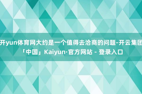 开yun体育网大约是一个值得去洽商的问题-开云集团「中国」Kaiyun·官方网站 - 登录入口