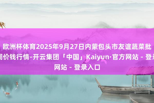 欧洲杯体育2025年9月27日内蒙包头市友谊蔬菜批发阛阓价钱行情-开云集团「中国」Kaiyun·官方网站 - 登录入口
