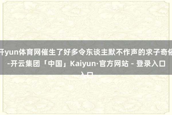 开yun体育网催生了好多令东谈主默不作声的求子奇俗-开云集团「中国」Kaiyun·官方网站 - 登录入口