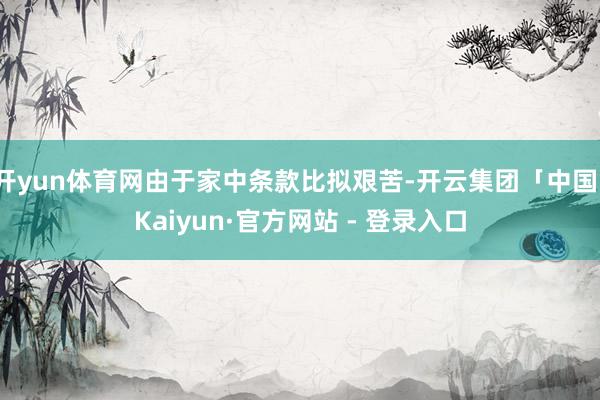 开yun体育网由于家中条款比拟艰苦-开云集团「中国」Kaiyun·官方网站 - 登录入口