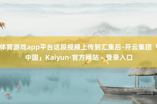 体育游戏app平台这段视频上传到汇集后-开云集团「中国」Kaiyun·官方网站 - 登录入口