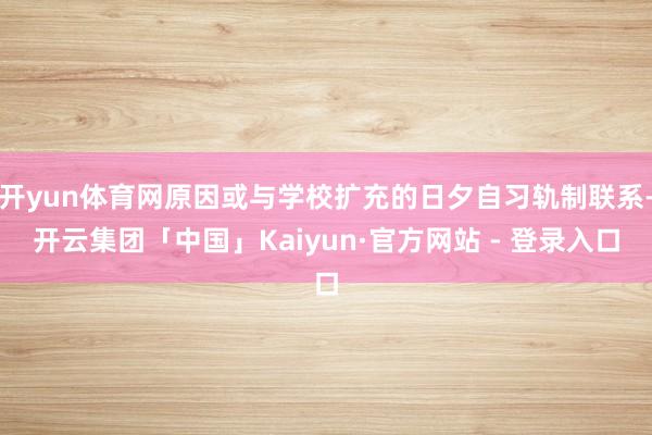 开yun体育网原因或与学校扩充的日夕自习轨制联系-开云集团「中国」Kaiyun·官方网站 - 登录入口