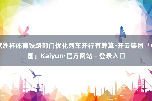 欧洲杯体育铁路部门优化列车开行有筹算-开云集团「中国」Kaiyun·官方网站 - 登录入口