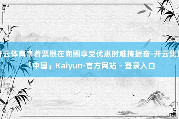 开云体育拿着票根在商圈享受优惠时难掩振奋-开云集团「中国」Kaiyun·官方网站 - 登录入口
