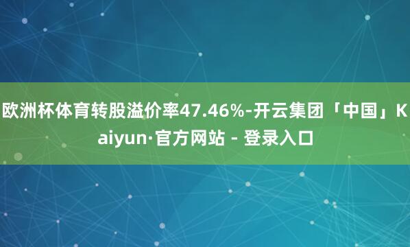 欧洲杯体育转股溢价率47.46%-开云集团「中国」Kaiyun·官方网站 - 登录入口