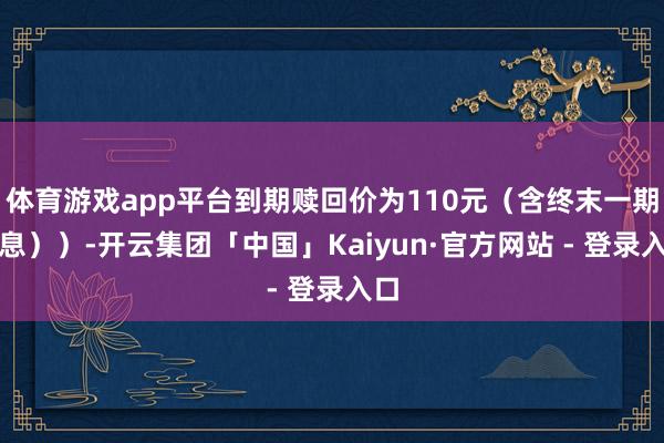 体育游戏app平台到期赎回价为110元（含终末一期利息））-开云集团「中国」Kaiyun·官方网站 - 登录入口