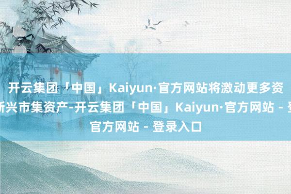 开云集团「中国」Kaiyun·官方网站将激动更多资金流入新兴市集资产-开云集团「中国」Kaiyun·官方网站 - 登录入口