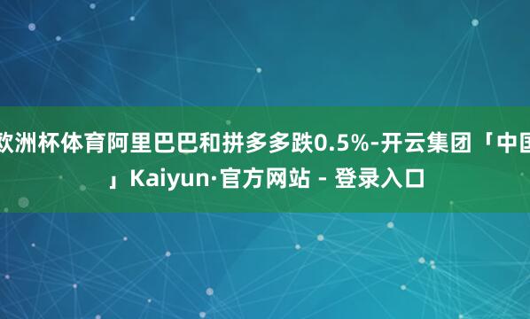 欧洲杯体育阿里巴巴和拼多多跌0.5%-开云集团「中国」Kaiyun·官方网站 - 登录入口