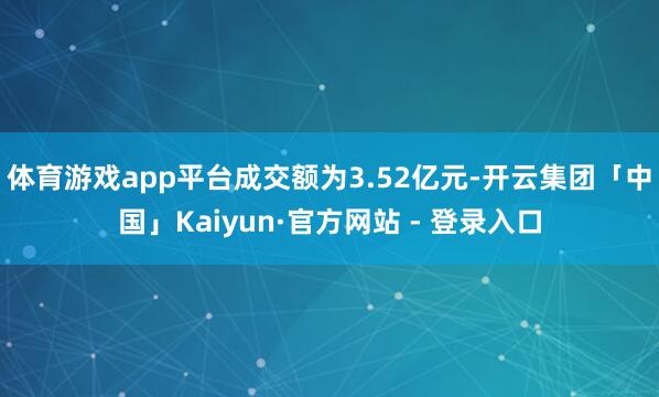 体育游戏app平台成交额为3.52亿元-开云集团「中国」Kaiyun·官方网站 - 登录入口