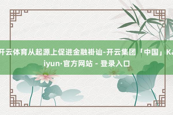 开云体育从起源上促进金融褂讪-开云集团「中国」Kaiyun·官方网站 - 登录入口