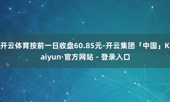 开云体育按前一日收盘60.85元-开云集团「中国」Kaiyun·官方网站 - 登录入口