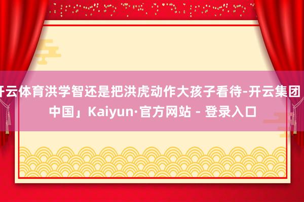 开云体育洪学智还是把洪虎动作大孩子看待-开云集团「中国」Kaiyun·官方网站 - 登录入口