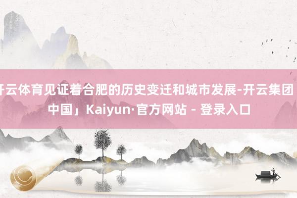 开云体育见证着合肥的历史变迁和城市发展-开云集团「中国」Kaiyun·官方网站 - 登录入口