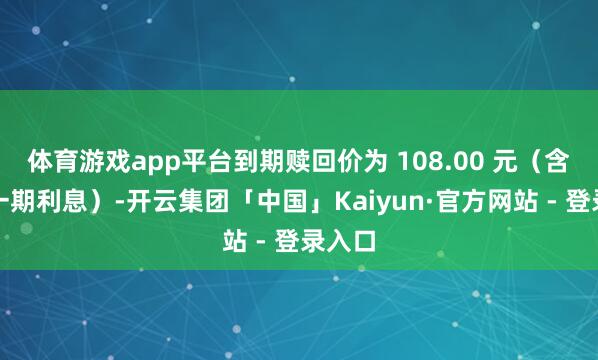 体育游戏app平台到期赎回价为 108.00 元（含临了一期利息）-开云集团「中国」Kaiyun·官方网站 - 登录入口