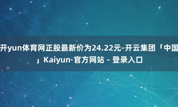 开yun体育网正股最新价为24.22元-开云集团「中国」Kaiyun·官方网站 - 登录入口