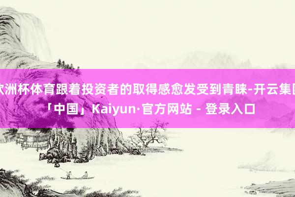欧洲杯体育跟着投资者的取得感愈发受到青睐-开云集团「中国」Kaiyun·官方网站 - 登录入口
