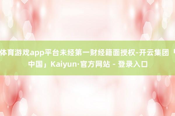 体育游戏app平台未经第一财经籍面授权-开云集团「中国」Kaiyun·官方网站 - 登录入口