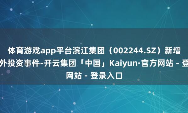 体育游戏app平台滨江集团（002244.SZ）新增总共对外投资事件-开云集团「中国」Kaiyun·官方网站 - 登录入口