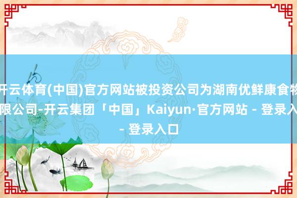 开云体育(中国)官方网站被投资公司为湖南优鲜康食物有限公司-开云集团「中国」Kaiyun·官方网站 - 登录入口