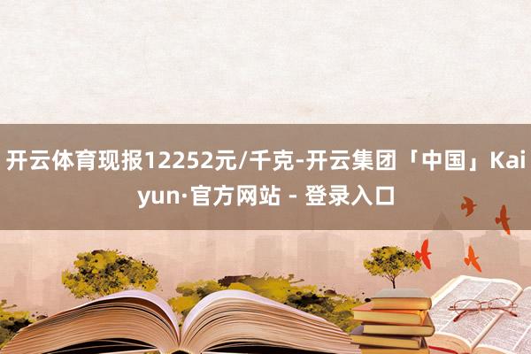 开云体育现报12252元/千克-开云集团「中国」Kaiyun·官方网站 - 登录入口