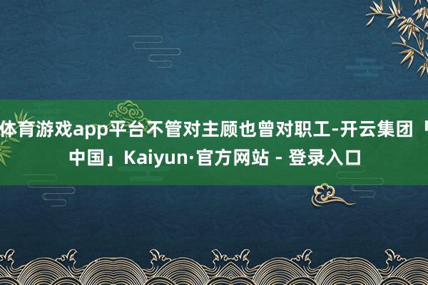 体育游戏app平台不管对主顾也曾对职工-开云集团「中国」Kaiyun·官方网站 - 登录入口